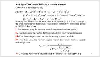 C=SN/100000, where SN is your student number
Given the sine-polynomial;
P(x) = −(C/25)x² sin³ x+(−x³ +2 −4x²) sin³ x +
(2x-2x-2x4) sin² x+(3x+2x4 −4−x² −4x³) sin x +
2+8x-4x-7x³-x+ (C/27)x²
Knowing that this function has three roots in the interval [-1.5, 2.5], to be sure plot
the given function over that interval. Find the roots of the above polynomial correct
to 100 SFs Using Maple :
i. Find the roots using the bisection method (how many iterations needed).
ii. Find them using the Newton Raphson method (how many iterations needed).
iii. Find them using the secant method (how many iterations needed).
iv. Find them using the Newton's second formula (how many iterations needed)
which is given as:
x+1 = x -
f(x)
ƒ'(x) = f ( x ) f ( x )
2f'(x)
v. Compare between the results and the methods of parts (i to iv).
2