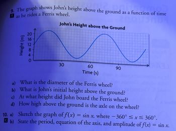 9. The graph shows John's height above the ground as a function of time
T
as he rides a Ferris wheel.
20
E 16
12
Height (m)
41
John's Height above the Ground
30
60
Time (s)
90
a)
What is the diameter of the Ferris wheel?
b) What is John's initial height above the ground?
c) At what height did John board the Ferris wheel?
d)
How high above the ground is the axle on the wheel?
10. a)
Sketch the graph of f(x) = sin x, where -360° ≤x≤ 360°.
b) State the period, equation of the axis, and amplitude of f(x) = sin x.
C