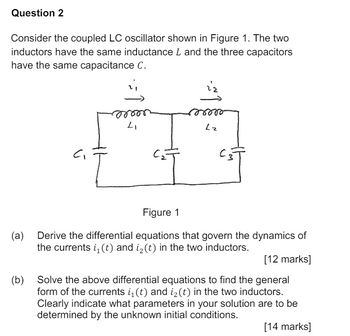 Question 2
Consider the coupled LC oscillator shown in Figure 1. The two
inductors have the same inductance L and the three capacitors
have the same capacitance C.
00000
ron
Լ
Lz
Figure 1
(a) Derive the differential equations that govern the dynamics of
the currents i₁(t) and i2(t) in the two inductors.
[12 marks]
(b) Solve the above differential equations to find the general
form of the currents i₁ (t) and i₂(t) in the two inductors.
Clearly indicate what parameters in your solution are to be
determined by the unknown initial conditions.
[14 marks]