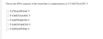 Choose the DNA sequence of the strand that is complementary to 5' CAGCTAAATC 3'.
5' CTAAATCGAC 3'
5' CAGCUAAAUC 3'
5' GATTTAGCTG 3'
5' GAUUUAGCUG 3'
5' GTCGATTTAG 3'