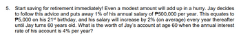 5. Start saving for retirement immediately! Even a modest amount will add up in a hurry. Jay decides
to follow this advice and puts away 1% of his annual salary of P500,000 per year. This equates to
P5,000 on his 21st birthday, and his salary will increase by 2% (on average) every year thereafter
until Jay turns 60 years old. What is the worth of Jay's account at age 60 when the annual interest
rate of his account is 4% per year?