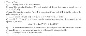 1. True or False:
a) Every basis of R³ has 2 vectors
b)
The standard basis of P4, polynomials of degree less than or equal to 4, is
{1, x, x², x³, x4}
c)
The matrix equation Ax=b is consistent if and only if b is in the col(A), the
column space of A
d)
e)
-
f)
h)
-
The set {x € R² : 2+2 ≤ 1} is a vector subspace of R²
-
If T V
I
spaces V, W then
W is a linear transformation between finite dimensional vector
dim(V)= dim(N(T)) + dim(R(T))
A linear transformation is one to one if its nullspace contains 6 nonzero vectors.
Every n x n symmetric matrix is orthogonally diagonalizable.
An eigenvector is always nonzero.