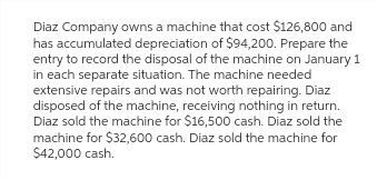 Diaz Company owns a machine that cost $126,800 and
has accumulated depreciation of $94,200. Prepare the
entry to record the disposal of the machine on January 1
in each separate situation. The machine needed
extensive repairs and was not worth repairing. Diaz
disposed of the machine, receiving nothing in return.
Diaz sold the machine for $16,500 cash. Diaz sold the
machine for $32,600 cash. Diaz sold the machine for
$42,000 cash.