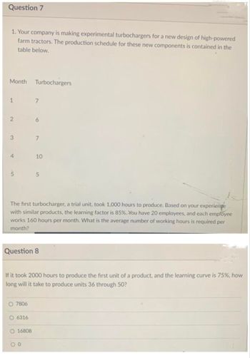 Question 7
1. Your company is making experimental turbochargers for a new design of high-powered
farm tractors. The production schedule for these new components is contained in the
table below.
Month Turbochargers
1
2
3
4
5
O 7806
7
O 6316
6
The first turbocharger, a trial unit, took 1,000 hours to produce. Based on your experience
with similar products, the learning factor is 85%. You have 20 employees, and each employee
works 160 hours per month. What is the average number of working hours is required per
month?
O16808
7
Question 8
00
10
If it took 2000 hours to produce the first unit of a product, and the learning curve is 75%, how
long will it take to produce units 36 through 50?
5