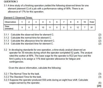 QUESTION 3
3.1 A time study of a finishing operation yielded the following observed times for one
element (element C) of a job with a performance rating of 90%. There is an
allowance of 17% for this operation.
Element C Observed Times:
Observation
Time
(minutes)
1
9
2
9
3
8
4
10
5
11
3.1.1 Calculate the observed time for element C.
3.1.2 Calculate the normal time for element C.
3.1.3 Calculate the allowance time for element C.
3.1.4 Calculate the standard time for element C.
6
8
7
8
8
9
9
12
10
7
Total
3.2.3 Suppose the operator produced 550 units during an eight hour shift. Calculate
wages earned by the operator.
91
3.2 In developing standards for one operation, a time-study analyst observed an
operator for 30 minutes during which the operator completed 52 parts. The analyst
rated the worker at 90%. The base wage for the operator is R22 per hour and the
firm's policy is to assign a 11% total operator allowance for fatigue and
contingencies.
Given the above information, calculate the following:
3.2.1 The Normal Time for the task.
3.2.2 The Standard Time for the task.
(3)
(3)
(6)
[20]