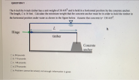 The 6-inch by 6-inch timber has a unit weight of 38 #/fn and is held in a horizontal position by the concrete anchor.
The length, L is 16 feet. Calculate the minimum weight that the concrete anchor must be in order to hold the timber in
the horizontal position under water as shown in the figure below. Assume that concrete y 150 #/n³.
Hinge
timber
Concrete
anchor
a. 84 pounds
b.110 pounds
O. 146 pounds
Od.279 pounds
Oe. Problem cannot be solved, not enough information is given
