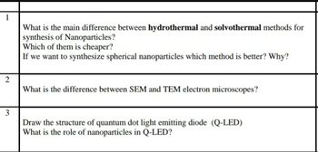 1
What is the main difference between hydrothermal and solvothermal methods for
synthesis of Nanoparticles?
Which of them is cheaper?
If we want to synthesize spherical nanoparticles which method is better? Why?
2
What is the difference between SEM and TEM electron microscopes?
3
Draw the structure of quantum dot light emitting diode (Q-LED)
What is the role of nanoparticles in Q-LED?