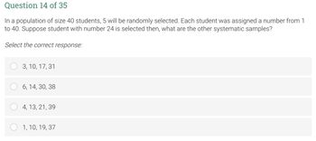 Question 14 of 35
In a population of size 40 students, 5 will be randomly selected. Each student was assigned a number from 1
to 40. Suppose student with number 24 is selected then, what are the other systematic samples?
Select the correct response:
3, 10, 17, 31
6, 14, 30, 38
4, 13, 21, 39
1, 10, 19, 37