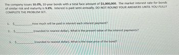 The company issues 10.0%, 10-year bonds with a total face amount of $1,000,000. The market interest rate for bonds
of similar risk and maturity is 9.8%. Interest is paid semi-annually. DO NOT ROUND YOUR ANSWERS UNTIL YOU FULLY
COMPLETE THE PROBLEM SET.
1.
$
2. $
3. $
How much will be paid in interest each interest payment?
(rounded to nearest dollar). What is the present value of the interest payments?
(rounded to nearest dollar). What is the issue price of the bond?