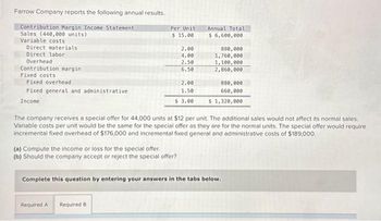 Farrow Company reports the following annual results.
Contribution Margin Income Statement
Sales (440,000 units)
Variable costs
Direct materials
Direct labor
Overhead
Contribution margin.
Fixed costs
Fixed overhead
Fixed general and administrative
Income
Per Unit
$15.00
2.00
4.00
2.50
6.50
2.00
1.50
$ 3.00
(a) Compute the income or loss for the special offer.
(b) Should the company accept or reject the special offer?
Required A Required B
Annual Total
$ 6,600,000.
880,000
1,760,000
1,100,000
2,860,000
The company receives a special offer for 44,000 units at $12 per unit. The additional sales would not affect its normal sales.
Variable costs per unit would be the same for the special offer as they are for the normal units. The special offer would require
incremental fixed overhead of $176,000 and incremental fixed general and administrative costs of $189,000.
880,000
660,000
$ 1,320,000
Complete this question by entering your answers in the tabs below.