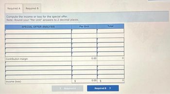 Required A Required B
Compute the income or loss for the special offer.
Note: Round your "Per Unit" answers to 2 decimal places.
SPECIAL OFFER ANALYSIS
Contribution margin
Income (loss)
$
Required A
Per Unit
0.00
0.00 $
Total
Required B >
0
0