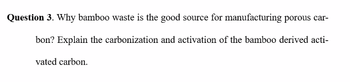 Question 3. Why bamboo waste is the good source for manufacturing porous car-
bon? Explain the carbonization and activation of the bamboo derived acti-
vated carbon.