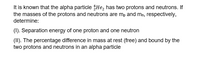 It is known that the alpha particle $He, has two protons and neutrons. If
the masses of the protons and neutrons are mp and mn, respectively,
determine:
(1). Separation energy of one proton and one neutron
(II). The percentage difference in mass at rest (free) and bound by the
two protons and neutrons in an alpha particle
