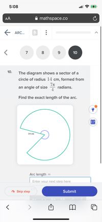 5:08
AA
mathspace.co
ARC...
7
8
10
10.
The diagram shows a sector of a
circle of radius 14 cm, formed from
an angle of size
radians.
4
Find the exact length of the arc.
14 cm
Arc length =
Enter vour next step here
cm
R Skip step
Submit
