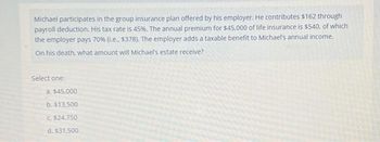 Michael participates in the group insurance plan offered by his employer. He contributes $162 through
payroll deduction. His tax rate is 45%. The annual premium for $45,000 of life insurance is $540, of which
the employer pays 70% (.e.. $378). The employer adds a taxable benefit to Michael's annual income.
On his death, what amount will Michael's estate receive?
Select one:
a. $45.000
b. $13.500
C. $24,750
d. $31.500