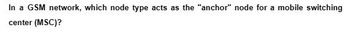 In a GSM network, which node type acts as the "anchor" node for a mobile switching
center (MSC)?