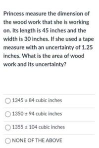 Princess measure the dimension of
the wood work that she is working
on. Its length is 45 inches and the
width is 30 inches. If she used a tape
measure with an uncertainty of 1.25
inches. What is the area of wood
work and its uncertainty?
1345 ± 84 cubic inches
1350 + 94 cubic inches
1355 104 cubic inches
O NONE OF THE ABOVE
