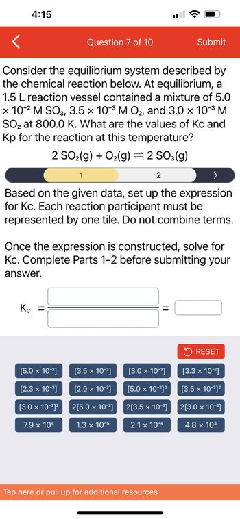 4:15
Consider the equilibrium system described by
the chemical reaction below. At equilibrium, a
1.5 L reaction vessel contained a mixture of 5.0
x 10-² M SO3, 3.5 × 10-³ M O₂, and 3.0 × 10-³ M
SO₂ at 800.0 K. What are the values of Kc and
Kp for the reaction at this temperature?
2 SO₂(g) + O₂(g) = 2 SO3(g)
Question 7 of 10
1
Based on the given data, set up the expression
for Kc. Each reaction participant must be
represented by one tile. Do not combine terms.
Kc =
[5.0 x 10-²]
Once the expression is constructed, solve for
Kc. Complete Parts 1-2 before submitting your
answer.
[2.3 x 10-³]
[3.0 x 10-³]²
7.9 x 104
[3.5 x 10-³]
[2.0 x 10-³]
2[5.0 x 10-²]
2
1.3 x 10-5
Submit
=
[3.0 x 10-³]
[5.0 x 10-²]²
2[3.5 x 10-³]
2.1 x 10-4
Tap here or pull up for additional resources
RESET
[3.3 x 10-²]
[3.5 x 10-³]²
2[3.0 x 10-³]
4.8 x 10³