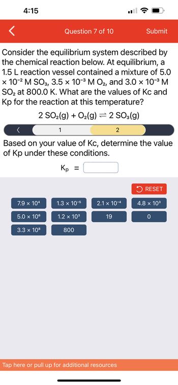 4:15
Consider the equilibrium system described by
the chemical reaction below. At equilibrium, a
1.5 L reaction vessel contained a mixture of 5.0
x 10-² M SO3, 3.5 × 10-³ M O₂, and 3.0 × 10-³ M
SO₂ at 800.0 K. What are the values of Kc and
Kp for the reaction at this temperature?
2 SO₂(g) + O₂(g) = 2 SO3(g)
1
7.9 x 104
Question 7 of 10
2
Based on your value of Kc, determine the value
of Kp under these conditions.
Kp =
5.0 x 106
3.3 x 108
1.3 x 10-5
1.2 x 10³
800
2.1 x 10-4
Submit
19
Tap here or pull up for additional resources
RESET
4.8 x 10³
0