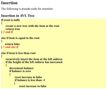 ### Insertion

The following is pseudo-code for insertion.

#### Insertion in AVL Tree
```plaintext
if (root is null)
{
    create a new tree with the item at the root
    return true
} // end if

else if item is equal to the root
{
    return false
} // end else if

else if item is less than root
{
    recursively insert the item at the left subtree
    if the height of the left subtree has increased
    {
        decrement balance
        if balance is zero
        {
            reset increase to false
        }
        if balance is less than -1
        {
            reset increase to false
        }
    }
}
```

This pseudocode is part of a larger algorithm used to insert elements into an AVL tree, which is a type of self-balancing binary search tree. The primary operations performed in this pseudocode include:

1. **Checking if the root is null:**
   - If it is, a new tree is created with the item as the root, and the function returns `true`.
   
2. **Comparing the item to the root:**
   - If the item is equal to the root, the function returns `false`, indicating the item already exists in the tree.
   
3. **Recursive insertion for items less than the root:**
   - If the item is less than the root, it is recursively inserted into the left subtree.
   - If the height of the left subtree increases as a result of the insertion, the balance factor is adjusted accordingly.
   - If necessary, adjustments are made to maintain the AVL tree property, namely, that the balance factor remains between -1 and 1. If the balance factor goes out of this range, further balancing operations (not shown in the provided pseudocode) would be necessary.

These steps ensure that the AVL tree remains balanced after each insertion, providing efficient performance for search, insertion, and deletion operations.