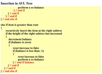 ### Insertion in AVL Tree

#### Algorithm Steps

1. **Determine Position for Insertion:**
   - **If the item is greater than the root:**
     - Recursively insert the item into the right subtree.
     - If the height of the right subtree has increased:
       - Decrement the balance.
       - If the balance is zero:
         - Reset `increase` to `false`.
         - If the balance is less than -1:
           - Reset `increase` to `false`.
           - Perform a re-balance.

```plaintext
if item is greater than root
{
    recursively insert the item at the right subtree
    if the height of the right subtree has increased
    {
        decrement balance
        if (balance is zero)
        {
            reset increase to false
            if (balance is less than -1)
            {
                reset increase to false
                perform a re-balance
            } // end if balance
        } // end if
    } // end if
} // end else if
```

In an AVL tree, insertion follows defined steps to ensure the tree remains balanced after every insertion. When inserting:

- If the new item is greater than the root, it will be inserted into the right subtree.
- After the item is inserted, the height of the right subtree may increase.
- If this causes the height of a subtree to change, the balance factor is adjusted. Depending on the balance factor, the tree may need re-balancing to ensure efficient look-up times in the tree.

Understanding and following these steps is crucial for maintaining the balanced nature of an AVL tree, which is an essential aspect of many search operations in computer science.