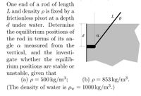 One end of a rod of length
L and density p is fixed by a
frictionless pivot at a depth
L
d under water. Determine
the equilibrium positions of
d
the rod in terms of its an-
gle a measured from the
vertical, and the investi-
gate whether the equilib-
rium positions are stable or
unstable, given that
(a) p= 500 kg/m³3;
(The density of water is pw =
(b) p = 853 kg/m³.
1000 kg/m³.)
