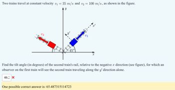 Two trains travel at constant velocity v₁
=
35 m/s and v2
=
100 m/s, as shown in the figure.
02
Y
45°
X
Find the tilt angle (in degrees) of the second train's rail, relative to the negative x direction (see figure), for which an
observer on the first train will see the second train traveling along the y' direction alone.
46.2 X
One possible correct answer is: 65.487315114723