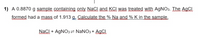 1) A 0.8870 g sample containing anly NaCl and KCI was treated with AGNO3. The AgCl
formed had a mass of 1.913 g. Calculate the % Na and % K in the sample.
Naci + AGNO3 = NANO3 + AGCI
