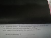 Wa
5. In a laboratory activity, Ca(OH)2(s) is completely dissolved in distilled water.
This solution is then used to titrate a solution of HClag-
Write the equation representing this neutralization reaction.
Ca(OH):(aq) + HClI(aq) >
