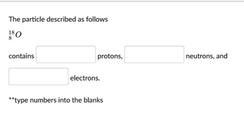 The particle described as follows
180
8
contains
protons,
neutrons, and
electrons.
**type numbers into the blanks