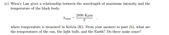 (c) Wien's Law gives a relationship between the wavelength of maximum intensity and the
temperature of the black body:
Amar
2898 Kum
T
where temperature is measured in Kelvin (K). From your answers to part (b), what are
the temperatures of the sun, the light bulb, and the Earth? Do these make sense?