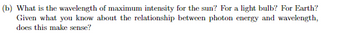 (b) What is the wavelength of maximum intensity for the sun? For a light bulb? For Earth?
Given what you know about the relationship between photon energy and wavelength,
does this make sense?