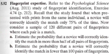 5.92 Fingerprint expertise. Refer to the Psychological Science
(Aug. 2011) study of fingerprint identification, Exercise
4.74 (p. 212). Recall that the study found that when pre-
sented with prints from the same individual, a novice will
his correctly identify the match only 75% of the time. Now
consider a sample of 120 different pairs of fingerprints
where each pair is a match.
a. Estimate the probability that a novice will correctly iden-
tify the match in more than half of all pairs of fingerprints.
b. Estimate the probability that a novice will correctly
identify the match in fewer than 100 pairs of fingerprints.