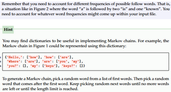 Remember that you need to account for different frequencies of possible follow words. That is,
a situation like in Figure 2 where the word "a" is followed by two "is" and one "known". You
need to account for whatever word frequencies might come up within your input file.
Hint
3
You may find dictionaries to be useful in implementing Markov chains. For example, the
Markov chain in Figure 1 could be represented using this dictionary:
'Hello,': ['how'], 'how': ['are'],
2 'Where': ['are'], 'are': ['you', 'my'],
'you?': [], 'my': ['keys'], 'keys?': []}
To generate a Markov chain, pick a random word from a list of first words. Then pick a random
word that comes after the first word. Keep picking random next words until no more words
are left or until the length limit is reached.