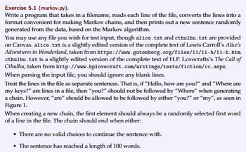 Exercise 5.1 (markov.py).
Write a program that takes in a filename, reads each line of the file, converts the lines into a
format convenient for making Markov chains, and then prints out a new sentence randomly
generated from the data, based on the Markov algorithm.
You may use any file you wish for test input, though alice.txt and cthulhu.txt are provided
on Canvas. alice.txt is a slightly edited version of the complete text of Lewis Carroll's Alice's
Adventures in Wonderland, taken from https://www.gutenberg.org/files/11/11-h/11-h.htm.
cthulhu.txt is a slightly edited version of the complete text of H.P. Lovecrafts's The Call of
Cthulhu, taken from http://www.hplovecraft.com/writings/texts/fiction/cc.aspx.
When parsing the input file, you should ignore any blank lines.
Treat the lines in the file as separate sentences. That is, if "Hello, how are you?" and "Where are
my keys?" are lines in a file, then "you?" should not be followed by "Where" when generating
a chain. However, "are" should be allowed to be followed by either "you?" or "my", as seen in
Figure 1.
When creating a new chain, the first element should always be a randomly selected first word
of a line in the file. The chain should end when either:
• There are no valid choices to continue the sentence with.
⚫ The sentence has reached a length of 100 words.