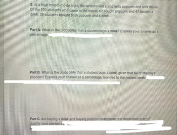 3. At a high school movie night, the refreshment stand sells popcorn and soft drinks.
Of the 100 students who came to the movie, 62 bought popcorn and 47 bought a
drink. 38 students bought both popcorn and a drink.
Part A: What is the probability that a student buys a drink? Express your answer as a
percentage.
Part B: What is the probability that a student buys a drink, given that he or she buys
popcorn? Express your answer as a percentage, rounded to the nearest tenth.
Part C: Are buying a drink and buying popcorn independent or dependent events?
Justify your answer.