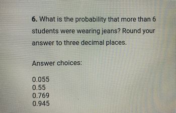 6. What is the probability that more than 6
students were wearing jeans? Round your
answer to three decimal places.
Answer choices:
0.055
0.55
0.769
0.945