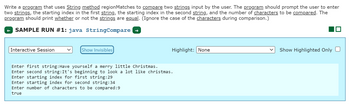 **Educational Explanation**

The provided image describes a Java programming task focusing on the `regionMatches` method for string comparison. Here's a detailed transcription and explanation:

### Task Description

The task is to write a Java program employing the `String` method `regionMatches` to compare two strings given by the user. The program prompts the user to provide the following:

1. Two strings for comparison.
2. Starting index for the first string.
3. Starting index for the second string.
4. Number of characters to be compared.

The program then checks if the selected regions of the two strings are equal, ignoring case differences, and prints the result.

### Sample Run Explanation

The sample run, labeled as `SAMPLE RUN #1: java StringCompare`, demonstrates the process:

- **Interactive Input:**
  - **First String:** "Have yourself a merry little Christmas."
  - **Second String:** "It's beginning to look a lot like christmas."
  - **Starting Index for First String:** 29
  - **Starting Index for Second String:** 34
  - **Number of Characters to be Compared:** 9

- **Output:**
  - The result is `true`, indicating the specified regions of both strings are equal.

### How `regionMatches` Works

- **Case Sensitivity:** The method ignores case differences, as mentioned in the instructions.
- **Indexing:** The method uses zero-based indexing for the position of characters.
- **Comparison Logic:** It compares the characters starting from the given indices up to the specified number of characters.

This exercise helps in understanding string manipulation and comparison in Java, particularly using the `regionMatches` method.