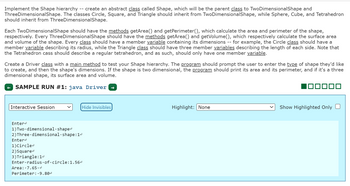 Implement the Shape hierarchy create an abstract class called Shape, which will be the parent class to TwoDimensionalShape and
Three DimensionalShape. The classes Circle, Square, and Triangle should inherit from TwoDimensionalShape, while Sphere, Cube, and Tetrahedron
should inherit from ThreeDimensionalShape.
--
Each TwoDimensionalShape should have the methods getArea() and getPerimeter(), which calculate the area and perimeter of the shape,
respectively. Every Three DimensionalShape should have the methods getArea() and getVolume(), which respectively calculate the surface area
and volume of the shape. Every class should have a member variable containing its dimensions for example, the Circle class should have a
member variable describing its radius, while the Triangle class should have three member variables describing the length of each side. Note that
the Tetrahedron cass should describe a regular tetrahedron, and as such, should only have one member variable.
Interactive Session
Create a Driver class with a main method to test your Shape hierarchy. The program should prompt the user to enter the type of shape they'd like
to create, and then the shape's dimensions. If the shape is two dimensional, the program should print its area and its perimeter, and if it's a three
dimensional shape, its surface area and volume.
SAMPLE RUN #1: java Driver
Hide Invisibles
Enter
1) Two dimensional.shape<
2) Three dimensional shape:14
Enter<
1) Circle<
2) Square
3) Triangle: 1ª
Enter radius of circle:1.56<
Area: 7.65.4
Perimeter:.9.804
--
Highlight: None
ooo
Show Highlighted Only