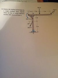 300 N
10. Replace the loading on the frame by
a single resultant force. Specify
where its line of action intersects
member AB, measured from A.
250 N
1m
2 m
3 m
2 m
400 N-m
60°
3 m
500 N
A.
