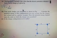 (a) Starting from Coulomb's law, show that the electric potential a distance r
from a point charge q is given by
04024
V =
4TEor
||
(b), Four point charges are assembled as shown in Fig.
potential energy of this configuration (you may assume that the charges
are isolated and in a perfect vacuum). Does the potential energy depend
upon the order in which the charges are assembled?
(c) Is the charge configuration in (b) stable?
Calculate the
d.
+9
-
