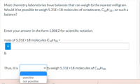 Most chemistry laboratories have balances that can weigh to the nearest milligram.
Would it be possible to weigh 5.31E+18 molecules of octadecane, C18H38, on such a
balance?
Enter your answer in the form 1.00E2 for scientific notation.
mass of 5.31E+18 molecules C18H38 =
i
g.
Thus, it is
v to weigh 5.31E+18 molecules of C18H38.
possible
not possible
