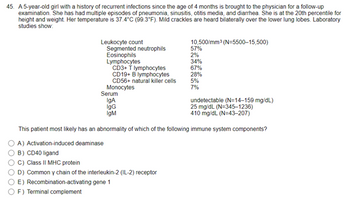 45. A 5-year-old girl with a history of recurrent infections since the age of 4 months is brought to the physician for a follow-up
examination. She has had multiple episodes of pneumonia, sinusitis, otitis media, and diarrhea. She is at the 20th percentile for
height and weight. Her temperature is 37.4°C (99.3°F). Mild crackles are heard bilaterally over the lower lung lobes. Laboratory
studies show:
Leukocyte count
Segmented neutrophils
Eosinophils
10,500/mm³ (N=5500-15,500)
57%
2%
Lymphocytes
34%
CD3+ T lymphocytes
67%
CD19+ B lymphocytes
28%
CD56+ natural killer cells
5%
Monocytes
7%
Serum
IgA
IgG
IgM
undetectable (N=14-159 mg/dL)
25 mg/dL (N=345-1236)
410 mg/dL (N=43-207)
This patient most likely has an abnormality of which of the following immune system components?
A) Activation-induced deaminase
B) CD40 ligand
OC) Class II MHC protein
D) Common y chain of the interleukin-2 (IL-2) receptor
E) Recombination-activating gene 1
F) Terminal complement