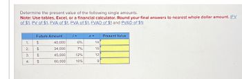 Determine the present value of the following single amounts.
Note: Use tables, Excel, or a financial calculator. Round your final answers to nearest whole dollar amount. (FV
of $1. PV of $1. FVA of $1. PVA of $1. FVAD of $1 and PVAD of $1)
1.
2.
3.
4.
Future Amount
$
$
$
$
40,000
34,000
45,000
60,000
j=
6%
7%
12%
10%
n =
14
15
12
9
Present Value