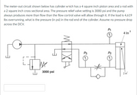 The meter-out circuit shown below has cylinder which has a 4 square inch piston area and a rod with
a 2 square inch cross sectional area. The pressure relief valve setting is 3000 psi and the pump
always produces more than flow than the flow control valve will allow through it. If the load is 4,619
Ibs overrunning, what is the pressure (in psi) in the rod end of the cylinder. Assume no pressure drop
across the DCV.
P1
4 in
P3
P2
J. 3000 psi
2 in
