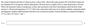 The volume of blood in the body of a deep sea diver is about 4.90 L. Blood cells make up about 45% of the blood volume and
the remaining 55% is the aqueous solution called plasma. The diver dives to a depth of 93.0 m where the pressure is 10.0 atm.
What is the maximum volume of nitrogen gas, in liters, that can dissolve in the diver's blood plasma where the diver's body
pressure is 1.00 atm and temperature is 37 °C ? (This is the volume that could come out of solution suddenly, causing the painful
and dangerous condition called the bends if the diver were to ascend too quickly.) Assume that Henry's constant for nitrogen at
37 °C is 5.80 x 10¯4mol·L-¹.atm¯¹.
V =
L