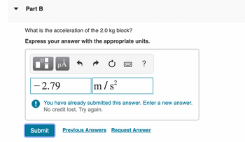 Part B
What is the acceleration of the 2.0 kg block?
Express your answer with the appropriate units.
0
O
μᾶ
Submit
?
- 2.79
m/s²
! You have already submitted this answer. Enter a new answer.
No credit lost. Try again.
Previous Answers Request Answer