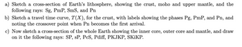 ### Seismic Study Exercises

**Exercise Overview:**

These exercises are designed to enhance understanding of seismic waves and the structure of Earth's interior. They involve sketching and interpreting cross-sections of Earth's layers and travel time curves for seismic phases.

#### a) Earth's Lithosphere Cross-Section

- **Task:** Sketch a cross-section of Earth's lithosphere.
- **Features to Include:**
  - **Crust:** The outermost layer of the Earth.
  - **Moho (Mohorovičić Discontinuity):** Boundary between the crust and the upper mantle.
  - **Upper Mantle:** The part of the mantle that lies just below the Moho.
- **Seismic Rays to Depict:**
  - **Sg:** A type of seismic wave traveling through the lithosphere.
  - **PmP:** Reflected wave from the Moho.
  - **SmS:** Reflected shear-wave at the Moho.
  - **Pn:** Refracted wave through the upper mantle.

#### b) Travel Time Curve for the Crust

- **Task:** Sketch a travel time curve, \( T(X) \), for seismic waves in the crust.
- **Key Elements:**
  - **Label the Phases:**
    - **Pg:** A wave traveling just below the Earth's surface.
    - **PmP:** A phase reflected off the Moho.
    - **Pn:** A phase that travels through the upper mantle.
  - **Crossover Point:** Identify when the \( Pn \) wave becomes the first seismic wave to arrive at a recording station.

#### c) Whole Earth Cross-Section

- **Task:** Sketch a cross-section of the entire Earth.
- **Features to Include:**
  - **Inner Core:** The solid innermost layer of the Earth.
  - **Outer Core:** The liquid layer surrounding the inner core.
  - **Mantle:** The thick layer between Earth's crust and outer core.
- **Seismic Rays to Illustrate:**
  - **SP, sP:** Seismic phases that reflect off surface layers.
  - **PcS, Pdiff:** Waves traversing different core and mantle paths.
  - **PKJKP, SKiKP:** Waves involving the inner core and complex paths.

These sketches and analyses provide valuable insights into seismic wave behavior and the Earth's internal structure.