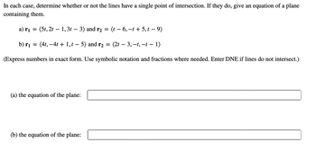 In each case, determine whether or not the lines have a single point of intersection. If they do, give an equation of a plane
containing them.
a) r₁
=
(5t, 2t - 1, 3t 3) and r₂ = (t -6, -t + 5,t - 9)
b) r₁ =
(4t, −4t + 1, t − 5) and r₂ = (2t — 3, −t, −t − 1)
(Express numbers in exact form. Use symbolic notation and fractions where needed. Enter DNE if lines do not intersect.)
(a) the equation of the plane:
(b) the equation of the plane: