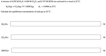 A mixture of 0.592 M H₂O, 0.480 M Cl₂O, and 0.747 M HClO are enclosed in a vessel at 25 °C.
H₂O(g) + Cl₂O(g) = 2 HOCI(g) Kc = 0.0900 at 25°C
Calculate the equilibrium concentrations of each gas at 25 °C.
[H₂O]=
[C1₂O]=
[HOCI]=
M
M
M